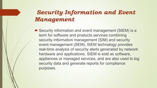 Security Information and Event
Management
 Security information and event management (SIEM) is a
term for software and products services combining
security information management (SIM) and security
event management (SEM). SIEM technology provides
real-time analysis of security alerts generated by network
hardware and applications. SIEM is sold as software,
appliances or managed services, and are also used to log
security data and generate reports for compliance
purposes.
 