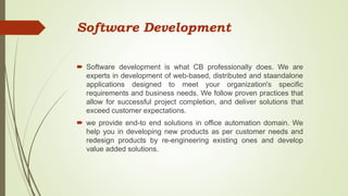 Software Development
 Software development is what CB professionally does. We are
experts in development of web-based, distributed and staandalone
applications designed to meet your organization's specific
requirements and business needs. We follow proven practices that
allow for successful project completion, and deliver solutions that
exceed customer expectations.
 we provide end-to end solutions in office automation domain. We
help you in developing new products as per customer needs and
redesign products by re-engineering existing ones and develop
value added solutions.
 