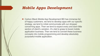 Mobile Apps Development
 Carbon Black Mobile App Development BD has immense list
of happy customers. we tend to develop apps with our specific
strategy. we tend to initial communicate with our shopper
concerning apps. Then we tend to expect every and each little
section of client's variation. it's vital to grasp to boost mobile
application business. Then we tend to convert these business
concepts into mobile programming and develop absolutely
purposeful mobile application.
 