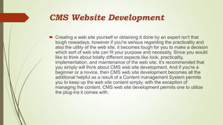 CMS Website Development
 Creating a web site yourself or obtaining it done by an expert isn't that
tough nowadays, however if you're serious regarding the practicality and
also the utility of the web site, it becomes tough for you to make a decision
which sort of web site can fit your purpose and necessity. Since you would
like to think about totally different aspects like look, practicality,
implementation, and maintenance of the web site, it's recommended that
you simply will think about CMS web site development. And if you're a
beginner or a novice, then CMS web site development becomes all the
additional helpful as a result of a Content management System permits
you to keep up the web site content simply. with the exception of
managing the content, CMS web site development permits one to utilize
the plug-ins it comes with.
 