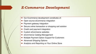E-Commerce Development
 Our Ecommerce development constitutes of:
 Open source eCommerce integration
 Payment gateway integration
 Secure online transaction or shopping cart solution
 Credit card payment integration
 Custom eCommerce websites
 eCommerce Catalog Management
 Multiple Payment Option Support for Customers
 Advanced Shipping Options
 Analytics and Reporting on Your Online Store
 