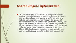 Search Engine Optimization
 CB has developed and created a highly effective and
efficient means of Search engine optimization or SEO to
improve the volume and quality of traffic coming to a
website from search engines through the means of
natural search results for targeted keywords. Usually, the
higher the website is present in the search engine result
pages, the better rate of traffic it receives. The process of
Search Engine Optimization is planned on the basis of
different kinds of search, including image search, local
search, and industry-specific vertical search engines.
 