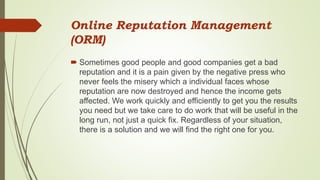 Online Reputation Management
(ORM)
 Sometimes good people and good companies get a bad
reputation and it is a pain given by the negative press who
never feels the misery which a individual faces whose
reputation are now destroyed and hence the income gets
affected. We work quickly and efficiently to get you the results
you need but we take care to do work that will be useful in the
long run, not just a quick fix. Regardless of your situation,
there is a solution and we will find the right one for you.
 