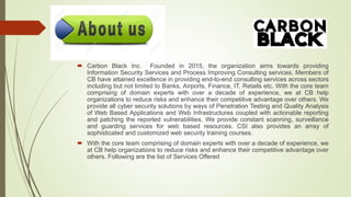  Carbon Black Inc. Founded in 2015, the organization aims towards providing
Information Security Services and Process Improving Consulting services. Members of
CB have attained excellence in providing end-to-end consulting services across sectors
including but not limited to Banks, Airports, Finance, IT, Retails etc. With the core team
comprising of domain experts with over a decade of experience, we at CB help
organizations to reduce risks and enhance their competitive advantage over others. We
provide all cyber security solutions by ways of Penetration Testing and Quality Analysis
of Web Based Applications and Web Infrastructures coupled with actionable reporting
and patching the reported vulnerabilities. We provide constant scanning, surveillance
and guarding services for web based resources. CSI also provides an array of
sophisticated and customized web security training courses.
 With the core team comprising of domain experts with over a decade of experience, we
at CB help organizations to reduce risks and enhance their competitive advantage over
others. Following are the list of Services Offered
 