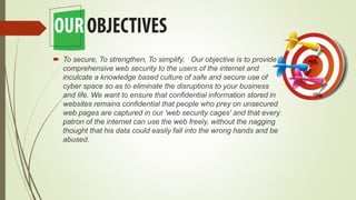  To secure, To strengthen, To simplify, Our objective is to provide
comprehensive web security to the users of the internet and
inculcate a knowledge based culture of safe and secure use of
cyber space so as to eliminate the disruptions to your business
and life. We want to ensure that confidential information stored in
websites remains confidential that people who prey on unsecured
web pages are captured in our 'web security cages' and that every
patron of the internet can use the web freely, without the nagging
thought that his data could easily fall into the wrong hands and be
abused.
 