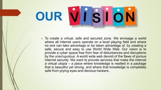 OUR
 To create a virtual, safe and secured zone. We envisage a world
where all internet users operate on a level playing field and where
no one can take advantage or be taken advantage of, by creating a
safe, secure and easy to use World Wide Web. Our vision is to
provide a cyber space free from fear of disturbances and disruptions
by the unscrupulous. A world wide web devoid of the flaws of porous
internet security. We want to provide services that make the internet
a virtual utopia – a place where knowledge is nestled in a package
that is beautiful yet strong, and where that knowledge is completely
safe from prying eyes and devious hackers.
 
