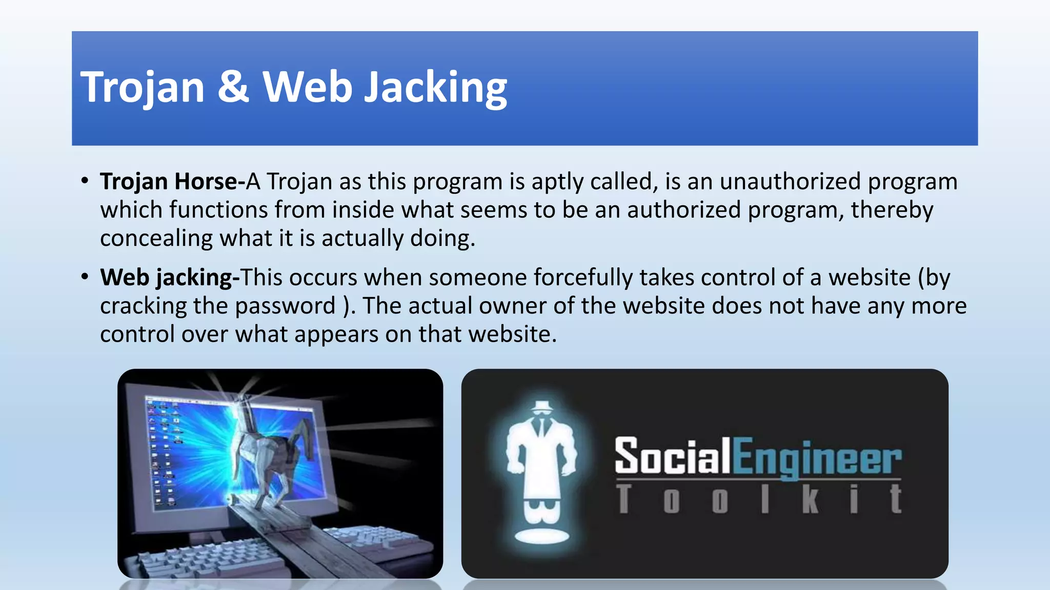 Trojan & Web Jacking
• Trojan Horse-A Trojan as this program is aptly called, is an unauthorized program
which functions from inside what seems to be an authorized program, thereby
concealing what it is actually doing.
• Web jacking-This occurs when someone forcefully takes control of a website (by
cracking the password ). The actual owner of the website does not have any more
control over what appears on that website.
 