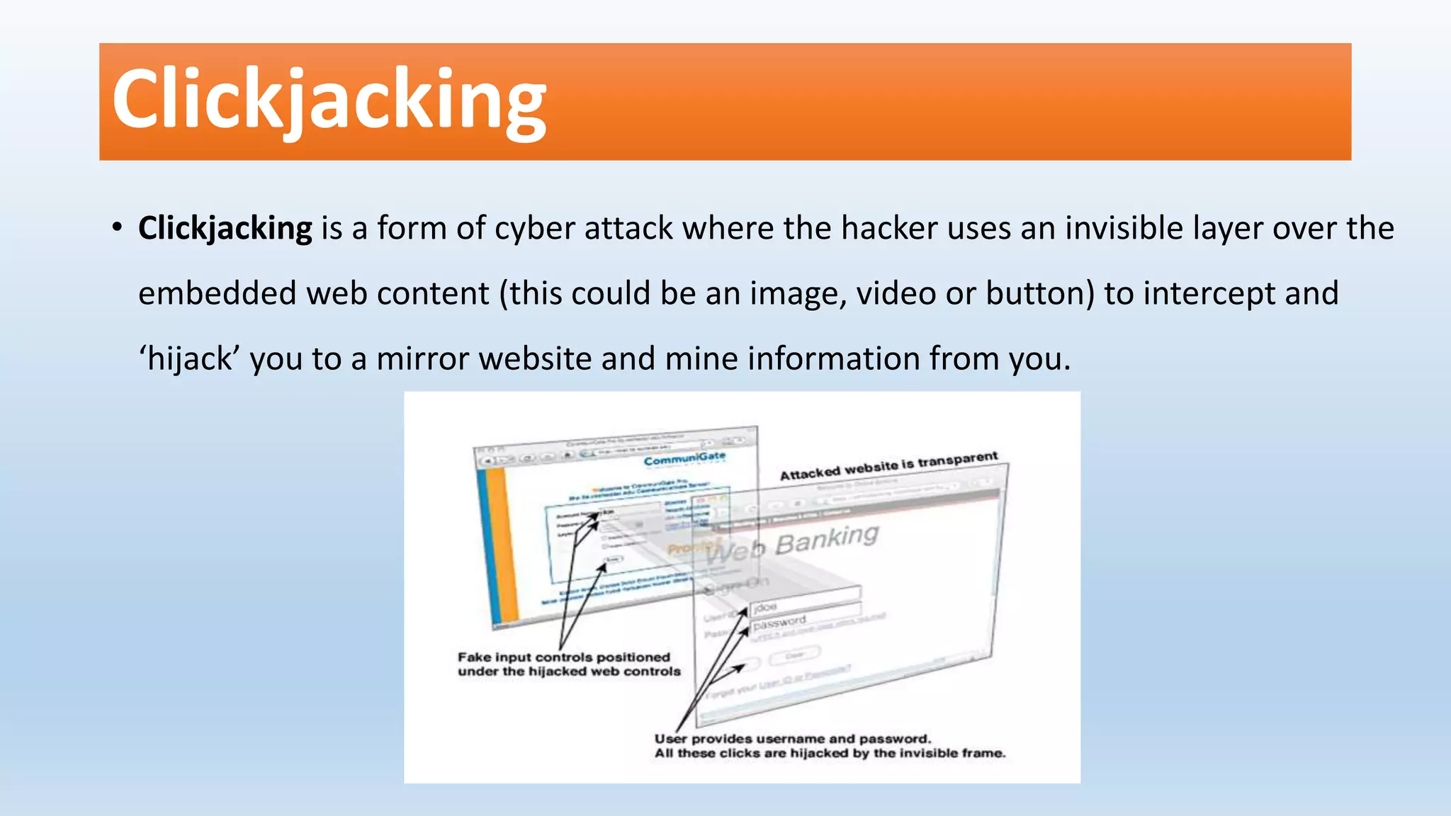 Clickjacking
• Clickjacking is a form of cyber attack where the hacker uses an invisible layer over the
embedded web content (this could be an image, video or button) to intercept and
‘hijack’ you to a mirror website and mine information from you.
 