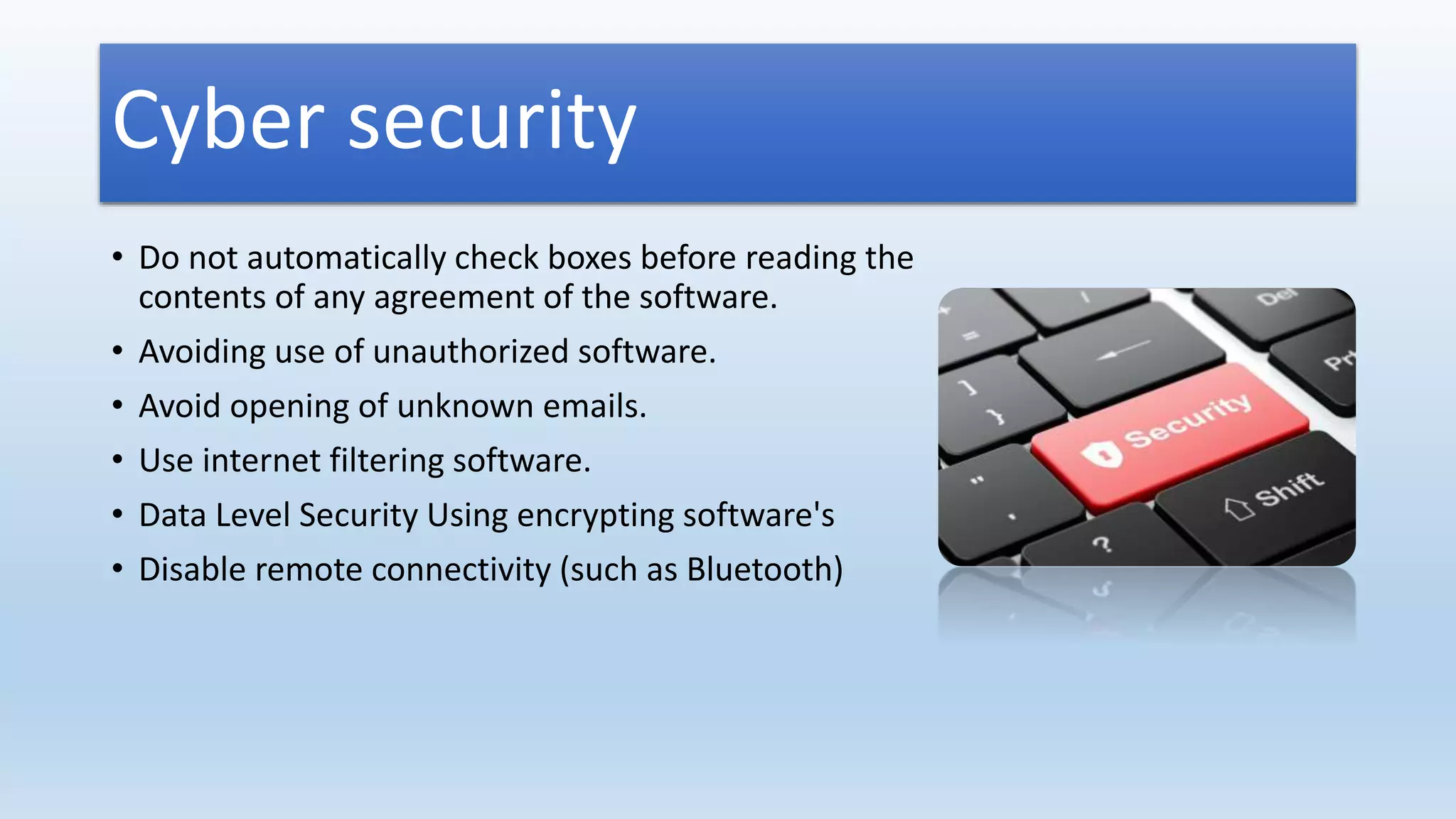 Cyber security
• Do not automatically check boxes before reading the
contents of any agreement of the software.
• Avoiding use of unauthorized software.
• Avoid opening of unknown emails.
• Use internet filtering software.
• Data Level Security Using encrypting software's
• Disable remote connectivity (such as Bluetooth)
 