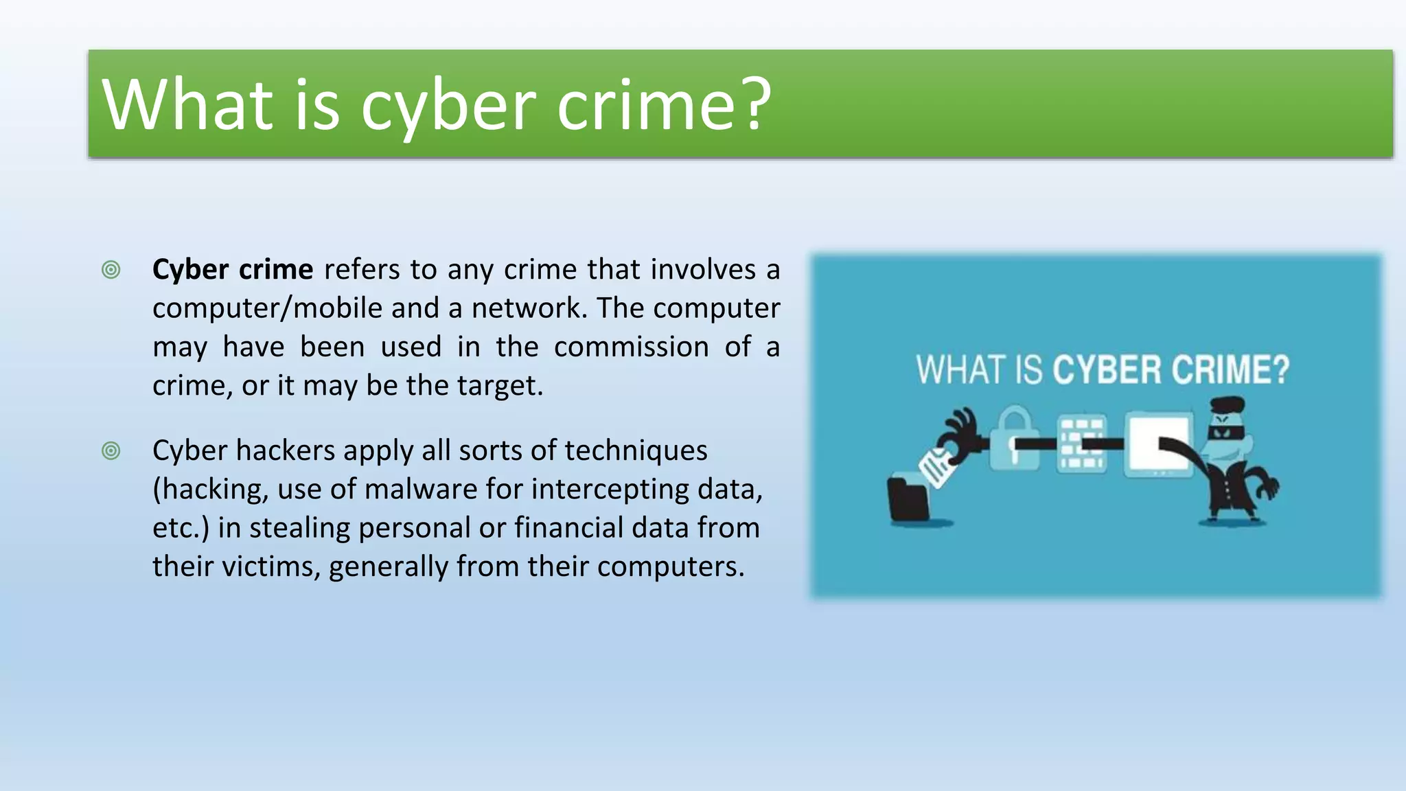 What is cyber crime?
 Cyber crime refers to any crime that involves a
computer/mobile and a network. The computer
may have been used in the commission of a
crime, or it may be the target.
 Cyber hackers apply all sorts of techniques
(hacking, use of malware for intercepting data,
etc.) in stealing personal or financial data from
their victims, generally from their computers.
 