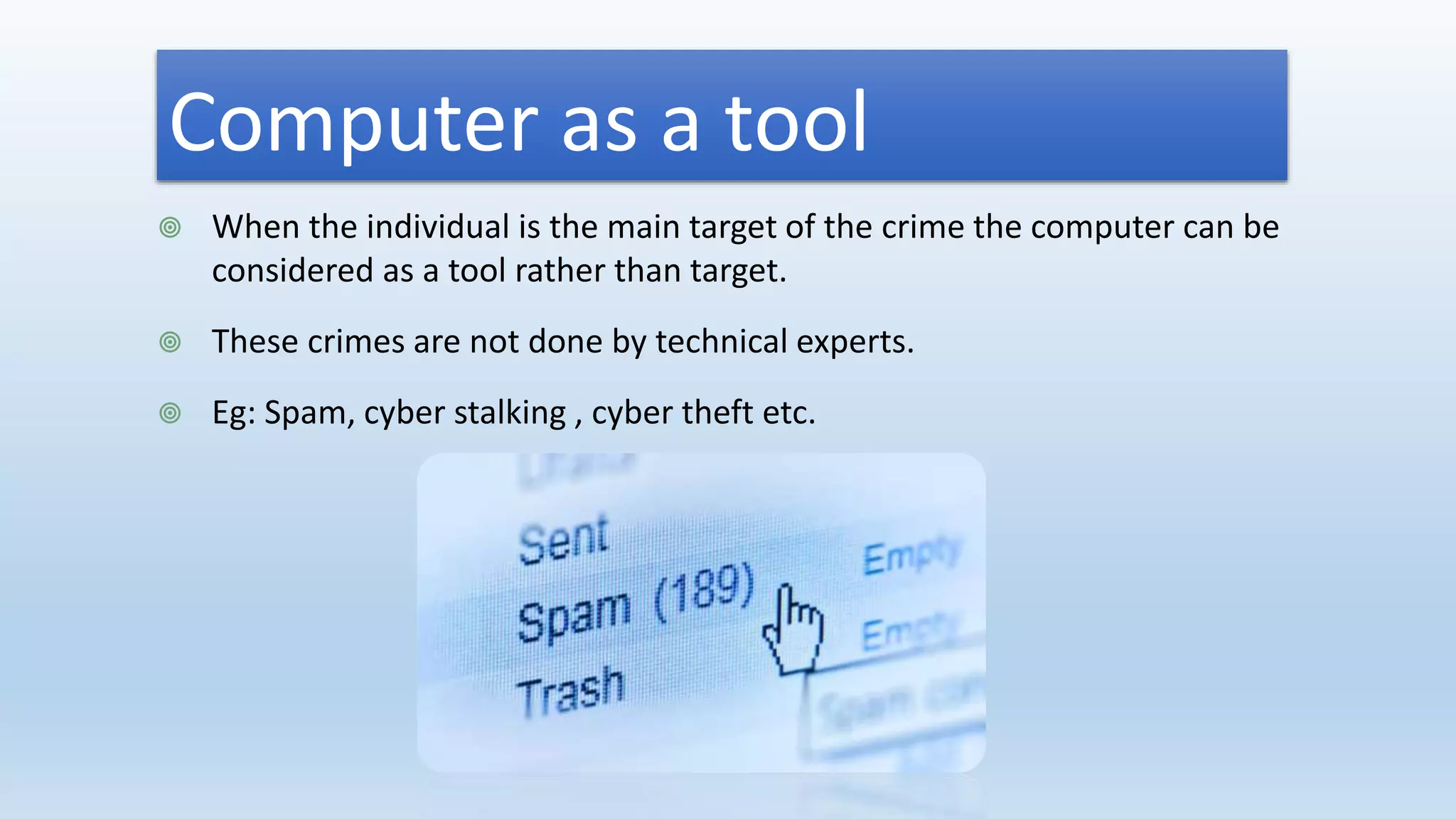Computer as a tool
 When the individual is the main target of the crime the computer can be
considered as a tool rather than target.
 These crimes are not done by technical experts.
 Eg: Spam, cyber stalking , cyber theft etc.
 
