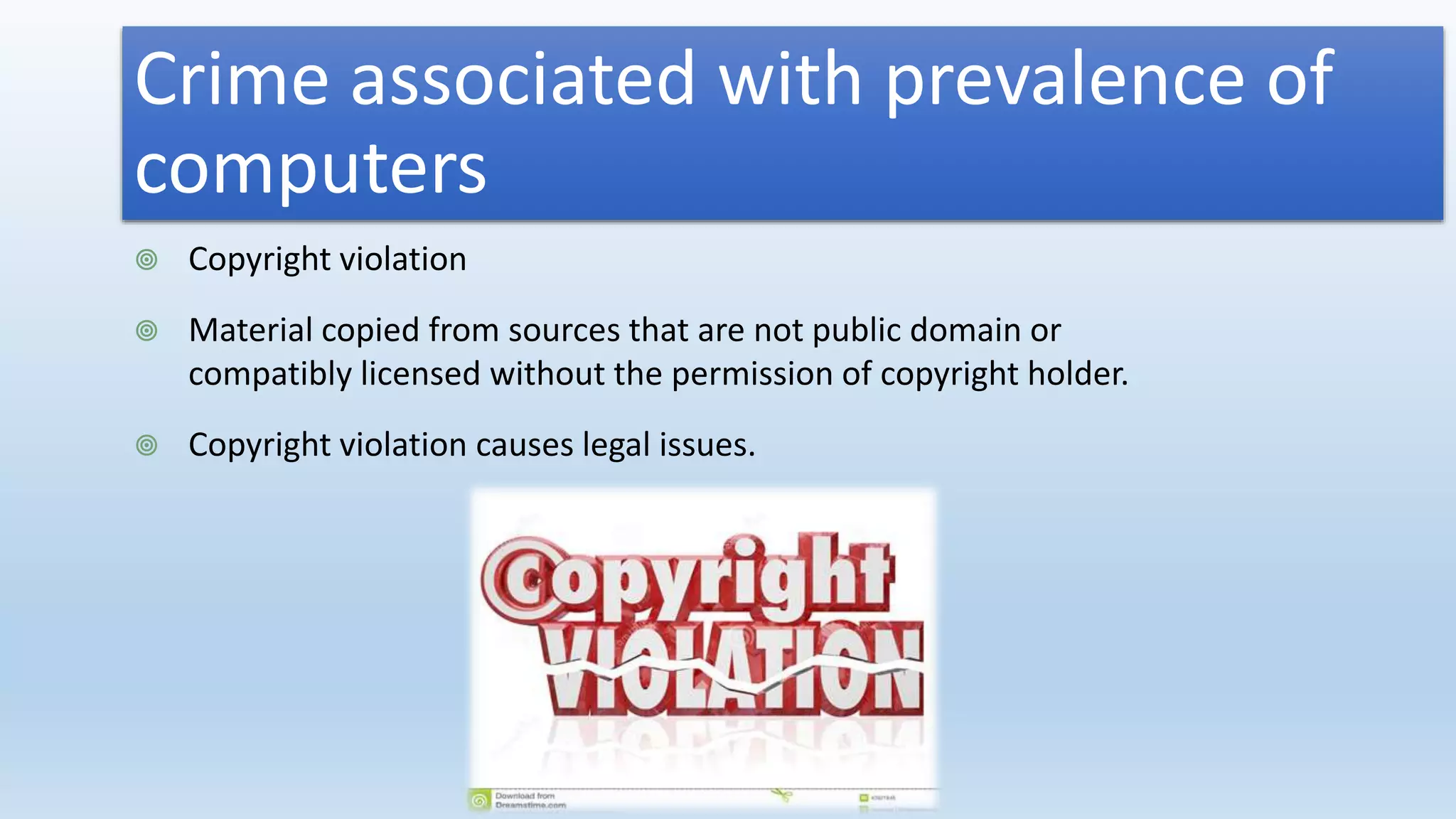 Crime associated with prevalence of
computers
 Copyright violation
 Material copied from sources that are not public domain or
compatibly licensed without the permission of copyright holder.
 Copyright violation causes legal issues.
 