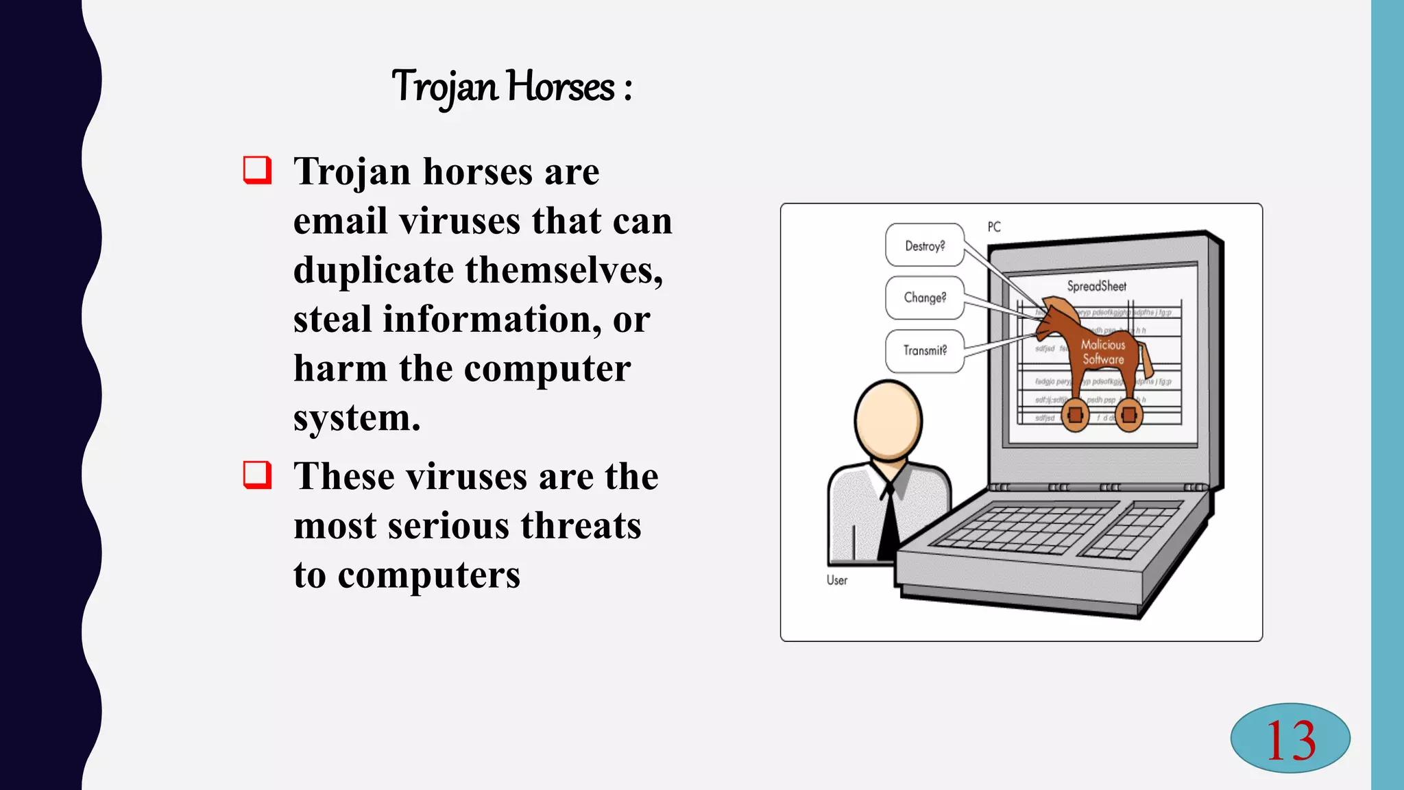 Trojan Horses :
 Trojan horses are
email viruses that can
duplicate themselves,
steal information, or
harm the computer
system.
 These viruses are the
most serious threats
to computers
13
 