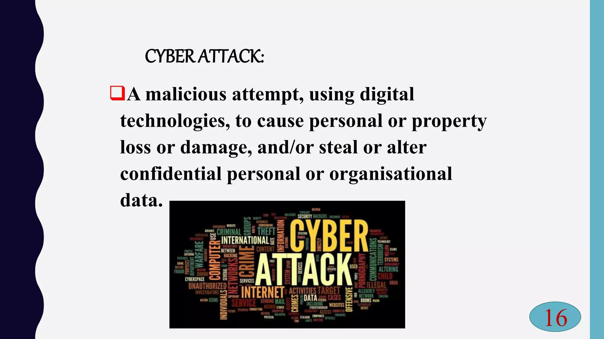 CYBERATTACK:
A malicious attempt, using digital
technologies, to cause personal or property
loss or damage, and/or steal or alter
confidential personal or organisational
data.
16
 