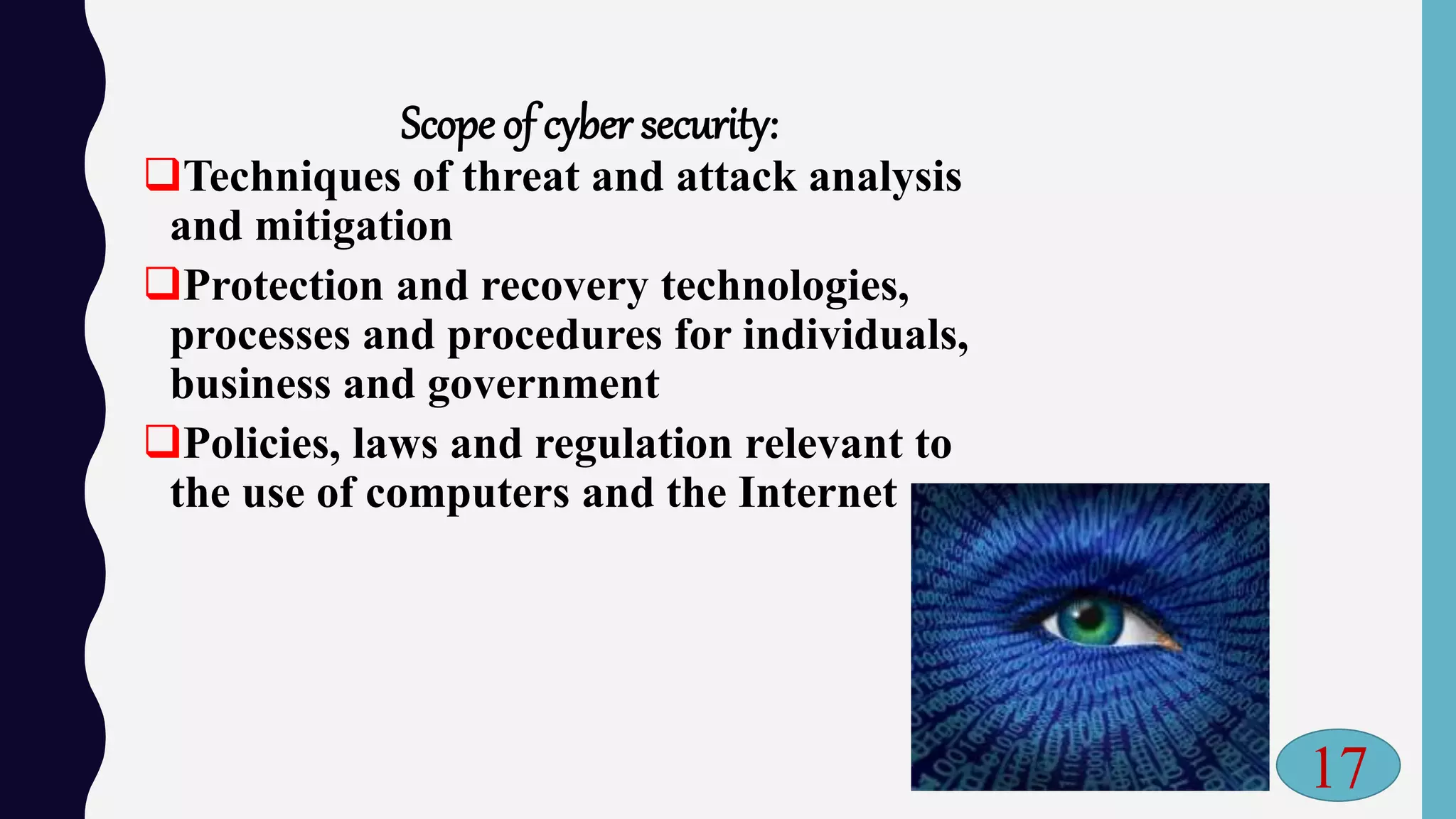 Scope of cyber security:
Techniques of threat and attack analysis
and mitigation
Protection and recovery technologies,
processes and procedures for individuals,
business and government
Policies, laws and regulation relevant to
the use of computers and the Internet
17
 