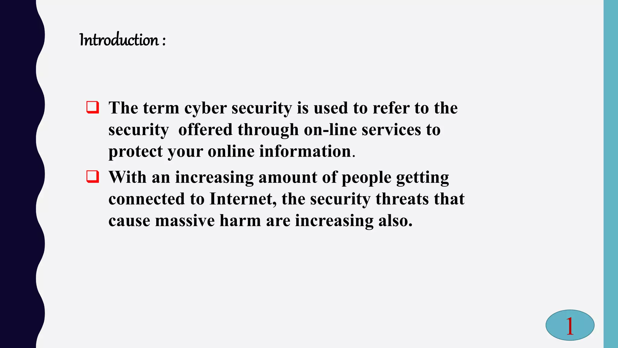 Introduction :
 The term cyber security is used to refer to the
security offered through on-line services to
protect your online information.
 With an increasing amount of people getting
connected to Internet, the security threats that
cause massive harm are increasing also.
1
 