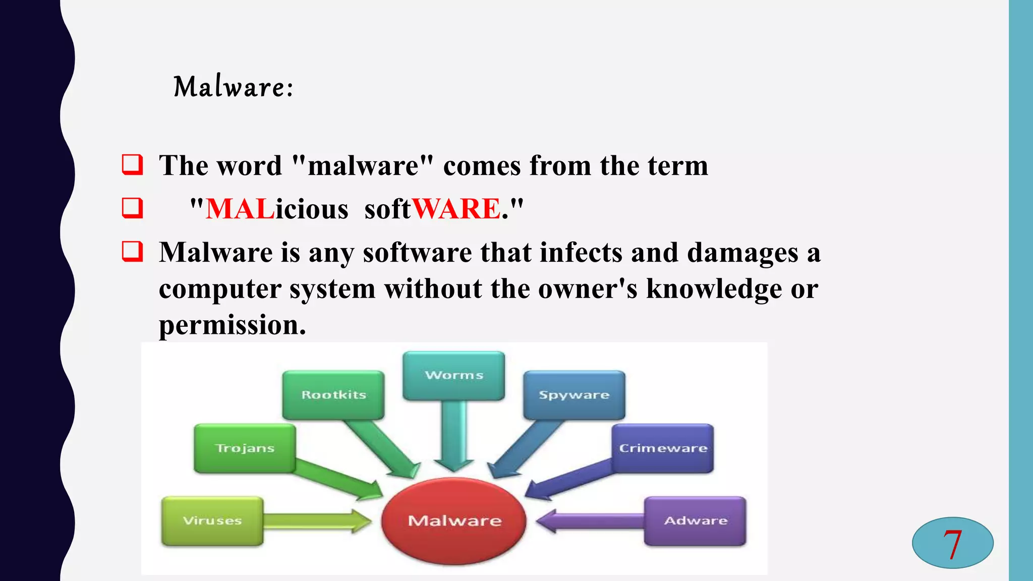 Malware:
 The word "malware" comes from the term
 "MALicious softWARE."
 Malware is any software that infects and damages a
computer system without the owner's knowledge or
permission.
7
 