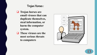 Trojan Horses :
 Trojan horses are
email viruses that can
duplicate themselves,
steal information, or
harm the computer
system.
 These viruses are the
most serious threats
to computers
13
 