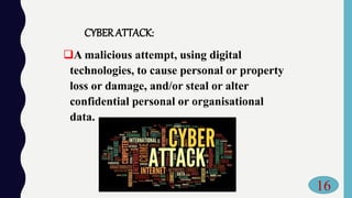 CYBERATTACK:
A malicious attempt, using digital
technologies, to cause personal or property
loss or damage, and/or steal or alter
confidential personal or organisational
data.
16
 