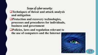 Scope of cyber security:
Techniques of threat and attack analysis
and mitigation
Protection and recovery technologies,
processes and procedures for individuals,
business and government
Policies, laws and regulation relevant to
the use of computers and the Internet
17
 