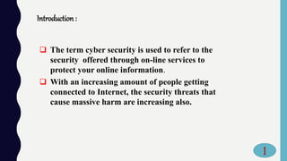 Introduction :
 The term cyber security is used to refer to the
security offered through on-line services to
protect your online information.
 With an increasing amount of people getting
connected to Internet, the security threats that
cause massive harm are increasing also.
1
 