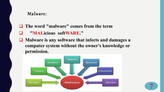 Malware:
 The word "malware" comes from the term
 "MALicious softWARE."
 Malware is any software that infects and damages a
computer system without the owner's knowledge or
permission.
7
 