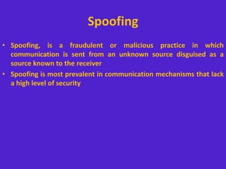 Spoofing
• Spoofing, is a fraudulent or malicious practice in which
communication is sent from an unknown source disguised as a
source known to the receiver
• Spoofing is most prevalent in communication mechanisms that lack
a high level of security
 
