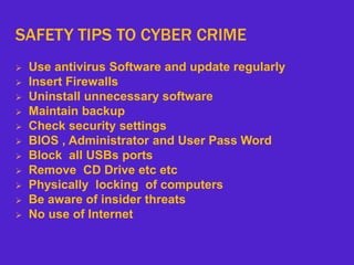 SAFETY TIPS TO CYBER CRIME
 Use antivirus Software and update regularly
 Insert Firewalls
 Uninstall unnecessary software
 Maintain backup
 Check security settings
 BIOS , Administrator and User Pass Word
 Block all USBs ports
 Remove CD Drive etc etc
 Physically locking of computers
 Be aware of insider threats
 No use of Internet
 