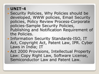  UNIT-4
 Security Policies, Why Policies should be
developed, WWW policies, Email Security
policies, Policy Review Process-Corporate
policies-Sample Security Policies,
Publishing and Notification Requirement of
the Policies.
 Information Security Standards-ISO, IT
Act, Copyright Act, Patent Law, IPR. Cyber
Laws in India; IT
 Act 2000 Provisions, Intellectual Property
Law: Copy Right Law, Software License,
Semiconductor Law and Patent Law.
 