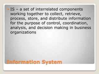 Information System
 IS – a set of interrelated components
working together to collect, retrieve,
process, store, and distribute information
for the purpose of control, coordination,
analysis, and decision making in business
organizations
 