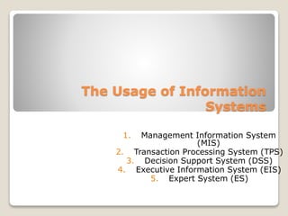 The Usage of Information
Systems
1. Management Information System
(MIS)
2. Transaction Processing System (TPS)
3. Decision Support System (DSS)
4. Executive Information System (EIS)
5. Expert System (ES)
 