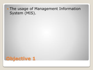 Objective 1
 The usage of Management Information
System (MIS).
 