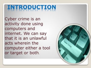 INTRODUCTION
Cyber crime is an
activity done using
computers and
internet. We can say
that it is an unlawful
acts wherein the
computer either a tool
or target or both.
 
