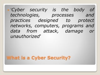 What is a Cyber Security?
 ‘Cyber security is the body of
technologies, processes and
practices designed to protect
networks, computers, programs and
data from attack, damage or
unauthorized’
 