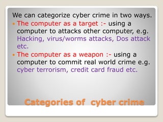Categories of cyber crime
We can categorize cyber crime in two ways.
 The computer as a target :- using a
computer to attacks other computer, e.g.
Hacking, virus/worms attacks, Dos attack
etc.
 The computer as a weapon :- using a
computer to commit real world crime e.g.
cyber terrorism, credit card fraud etc.
 