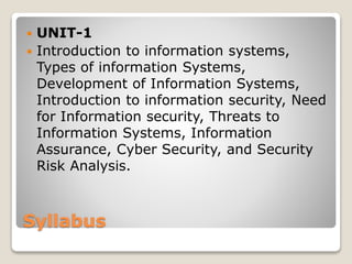 Syllabus
 UNIT-1
 Introduction to information systems,
Types of information Systems,
Development of Information Systems,
Introduction to information security, Need
for Information security, Threats to
Information Systems, Information
Assurance, Cyber Security, and Security
Risk Analysis.
 