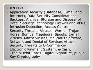  UNIT-2
 Application security (Database, E-mail and
Internet), Data Security Considerations-
Backups, Archival Storage and Disposal of
Data, Security Technology-Firewall and VPNs,
Intrusion Detection, Access Control.
 Security Threats -Viruses, Worms, Trojan
Horse, Bombs, Trapdoors, Spoofs, E-mail
viruses, Macro viruses, Malicious Software,
Network and Denial of Services Attack,
Security Threats to E-Commerce-
 Electronic Payment System, e-Cash,
Credit/Debit Cards. Digital Signature, public
Key Cryptography
 
