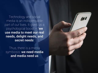 Technology and social
media is an indispensable
part of our lives. It gives us a
psychological boost – “we
use media to meet our real
needs, delight needs, and
secret needs” [2]
Thus, there is a media
symbiosis: we need media
and media need us
 