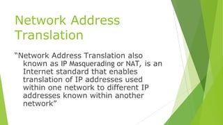 Network Address
Translation
“Network Address Translation also
known as IP Masquerading or NAT, is an
Internet standard that enables
translation of IP addresses used
within one network to different IP
addresses known within another
network”
 