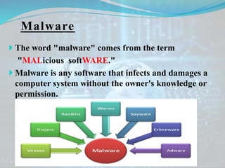 Malware
 The word "malware" comes from the term
"MALicious softWARE."
 Malware is any software that infects and damages a
computer system without the owner's knowledge or
permission.
 