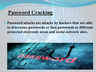 Password Cracking
 Password attacks are attacks by hackers that are able
to determine passwords or find passwords to different
protected electronic areas and social network sites.
 