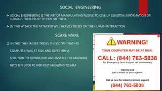 SOCIAL ENGINEERING
 SOCIAL ENGINEERING IS THE ART OF MANIPULATING PEOPLE TO GIVE UP SENSITIVE INFORMATION OR
GAINING THEIR TRUST TO EXPLOIT THEM.
 IN THIS ATTACK THE ATTACKER WILL HEAVILY RELIES ON THE HUMAN INTERACTION.
SCARE WARE
 IN THIS THE HACKER TRICKS THE VICTIM THAT HIS
COMPUTER WAS AT RISK AND GIVES HIM A
SOLUTION TO DOWNLOAD AND INSTALL THE MALWARE
INTO THE USER PC WITHOUT KNOWING TO HIM
 