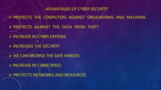 ADVANTAGES OF CYBER SECURITY
 PROTECTS THE COMPUTERS AGAINST VIRUS,WORMS AND MALWARE.
 PROTECTS AGAINST THE DATA FROM THEFT
 INCREASE IN CYBER DEFENSE
 INCREASES THE SECURITY
 WE CAN BROWSE THE SAFE WEBSITE
 INCREASE IN CYBER SPEED
 PROTECTS NETWORKS AND RESOURCES
 