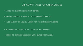 DIS ADVANTAGES OF CYBER CRIMES
 MAKES THE SYSTEM SLOWER THAN BEFORE.
 FIREWALLS WOULD BE DIFFICULT TO CONFIGURE CORRECTLY.
 HUGE AMOUNT OF LOSS IN MONEY FOR THE BANKS,COMPANIES ETC
 HUGE AMOUNT OF DATA LOSS OCCURS IN THE DATABASE
 ACCESS TO DIFFERENT ACCOUNTS WITH GAINED INFORMATION
 