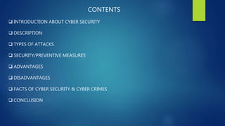 CONTENTS
 INTRODUCTION ABOUT CYBER SECURITY
 DESCRIPTION
 TYPES OF ATTACKS
 SECURITY/PREVENTIVE MEASURES
 ADVANTAGES
 DISADVANTAGES
 FACTS OF CYBER SECURITY & CYBER CRIMES
 CONCLUSION
 