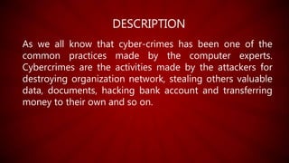 DESCRIPTION
As we all know that cyber-crimes has been one of the
common practices made by the computer experts.
Cybercrimes are the activities made by the attackers for
destroying organization network, stealing others valuable
data, documents, hacking bank account and transferring
money to their own and so on.
 