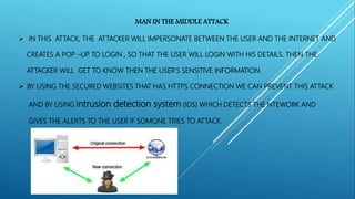 MAN IN THE MIDDLE ATTACK
 IN THIS ATTACK, THE ATTACKER WILL IMPERSONATE BETWEEN THE USER AND THE INTERNET AND
CREATES A POP –UP TO LOGIN , SO THAT THE USER WILL LOGIN WITH HIS DETAILS. THEN THE
ATTACKER WILL GET TO KNOW THEN THE USER’S SENSITIVE INFORMATION.
 BY USING THE SECURED WEBSITES THAT HAS HTTPS CONNECTION WE CAN PREVENT THIS ATTACK
AND BY USING intrusion detection system (IDS) WHICH DETECTS THE NTEWORK AND
GIVES THE ALERTS TO THE USER IF SOMONE TRIES TO ATTACK.
 