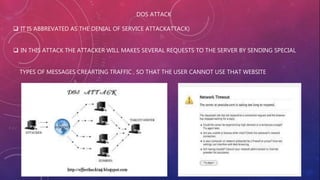 DOS ATTACK
 IT IS ABBREVATED AS THE DENIAL OF SERVICE ATTACKATTACK)
 IN THIS ATTACK THE ATTACKER WILL MAKES SEVERAL REQUESTS TO THE SERVER BY SENDING SPECIAL
TYPES OF MESSAGES CREARTING TRAFFIC , SO THAT THE USER CANNOT USE THAT WEBSITE
 