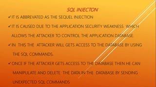 SQL INJECTON
 IT IS ABBREVATED AS THE SEQUEL INJECTION
 IT IS CAUSED DUE TO THE APPLICATION SECURITY WEAKNESS WHICH
ALLOWS THE ATTACKER TO CONTROL THE APPLICATION DATABASE.
 IN THIS THE ATTACKER WILL GETS ACCESS TO THE DATABASE BY USING
THE SQL COMMANDS.
 ONCE IF THE ATTACKER GETS ACCESS TO THE DATABASE THEN HE CAN
MANIPULATE AND DELETE THE DATA IN THE DATABASE BY SENDING
UNEXPECTED SQL COMMANDS
 