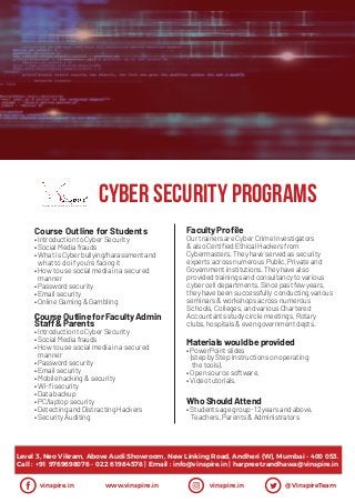 CYBER SECURITY ProgramsTraining and Consultancy Services Pvt. Ltd.
vinspire.in www.vinspire.in vinspire.in @VinspireTeam
Level 3, Neo Vikram, Above Audi Showroom, New Linking Road, Andheri (W), Mumbai - 400 053.
Call : +91 9769698076 - 022 61984578 | Email : info@vinspire.in | harpreet.randhawa@vinspire.in
Course Outline for Students
•Introduction to Cyber Security
•SocialMediafrauds
•WhatisCyber bullying/harassmentand
whatto do ifyou’re facingit
•Howto use socialmediainasecured
manner
•Password security
•Email security
•Online Gaming & Gambling
Faculty Profile
OurtrainersareCyberCrimeInvestigators
&alsoCertifiedEthicalHackersfrom
Cybermasters.Theyhaveservedassecurity
expertsacrossnumerousPublic,Privateand
Governmentinstitutions.Theyhavealso
providedtrainingsandconsultancytovarious
cybercelldepartments.Sincepastfewyears,
theyhavebeensuccessfully conductingvarious
seminars&workshopsacrossnumerous
Schools,Colleges,andvariousChartered
Accountantsstudycirclemeetings,Rotary
clubs,hospitals&evengovernmentdepts.
CourseOutlineforFacultyAdmin
Staff&Parents
•Introduction to Cyber Security
•SocialMediafrauds
•Howto use socialmediainasecured
manner
•Password security
•Email security
•Mobile hacking & security
•Wi-fisecurity
•Databackup
•PC/laptop security
•Detecting and DistractingHackers
•Security Auditing
Materialswouldbe provided
•PowerPointslides
(stepbyStepInstructionsonoperating
thetools),
•Opensourcesoftware,
•Videotutorials.
WhoShouldAttend
•Studentsagegroup-12yearsandabove,
Teachers,Parents&Administrators
 